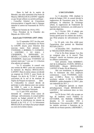Dans le hall de la mairie de
Bénodet, une stèle surmontée d'un buste de
Maurice BOUILLOUX-LAFONT rappelle
ce que fut par ailleurs sa carrière politique :
- Conseiller Général de Concarneau
(circonscription à laquelle était à l'époque
rattaché le canton de Fouesnant) de 1919 à
1934.
- Député du Finistère de 1914 à 1932.
- Vice- Président de la Chambre des
Députés de 1928 à 1932.
Jean-Louis YVONNOU (1937 -1941)
Le 12 septembre 1937, les élus sont
réunis sous la présidence de Pierre
Le LOUPP, doyen, pour l'élection d'un
nouveau maire. Sont présents J-L.
YVONNOU, J. BERROU, V. CLÉMENT,
J. LOUÉDEC, J. LE GALL, J.
L'HARIDON, L. DONNARD, J-L.
DÉNÈS, J. CUZON, P. MONFORT, Jos.
L'HARIDON. Jean-Louis YVONNOU est
nommé maire par 7 voix sur 12. L'élection
d'un adjoint est reportée.
Le 21 novembre, le conseil vote
une somme de 400 F. pour une couronne à
la mémoire de Maurice BOUILLOUXLAFONT. Dans la même séance est décidé
un emprunt de 23.032 F. pour l'école de
Perguet. Un devis de 72.168 F. pour la
couverture de la nef et du transept de
l'église de Perguet est repoussé,
mais
le 11décembre le conseil décide de
participer à cette dépense pour une somme
de 9.000 F, suite à la demande du
Ministère de l'Éducation Nationale.
Le 11 juin 1938, saisi d'une
demande de création d'une caisse de
chômage subventionnée, le conseil préfère
inscrire au budget primitif de 1937 un
crédit pour la rectification du chemin de
Kersalé et du V.O. n° 12. Le lotissement
BOUILLOUX est l'objet d'un projet adopté
au cours de la même séance.

L'OCCUPATION
Le 8 décembre 1940, étudiant le
projet de budget 1941, le conseil décide la
suppression de l'assurance pour les fêtes
publiques, la réduction de l'éclairage
urbain, la suppression de l'indemnité de
logement aux instituteurs, un crédit pour le
port des dépêches.
Le 2 Février 1941, il adopte une
position favorable à la création " d'un
terrain sportif pour les enfants des écoles»,
que l'État propose de subventionner à 80
%.
Le 24 août, vote d'un crédit pour
l'acquisition d'un portrait du Maréchal
PÉTAIN (250 F.)
14 décembre 1941 : Installation de
la "DÉLÉGATION SPÉCIALE".
C'est la fin d'une époque: Les élus
ne comptent plus, et le nouvel "État
Français" choisit ses hommes pour gérer
les affaires communales.
Sont présents: Alain KERBRAT,
chef de la délégation; CUZON, DÉNÈS et
DONNARD. Absent: BOUILLOUX-LAFONT (Claude, fils de Maurice).
Dès son installation, la délégation
fixe le traitement des trois employés
communaux : Louis YVONNOU, secrétaire (1.500F.); Pierre Le GRAND,
secrétaire adjoint (1.100 F.); Mathias
BERROU, garde-champêtre (1.100 F. plus
une indemnité de 20 F .).
La délégation spéciale se réunit
périodiquement. Claude BOUlILOUX-LAFONT y fait seulement deux ou trois
apparitions.
Le 28 février 1943, elle accepte un
legs de madame veuve Frédéric Le
GUYADER, née Mathilde CORDIER,
décédée le 14 novembre 1942 à
Kerfeunteun : Une somme de 1.000 F dont
les intérêts serviront à l'entretien de la
tombe de ses beaux-parents, à BENODET ;

8/9

 