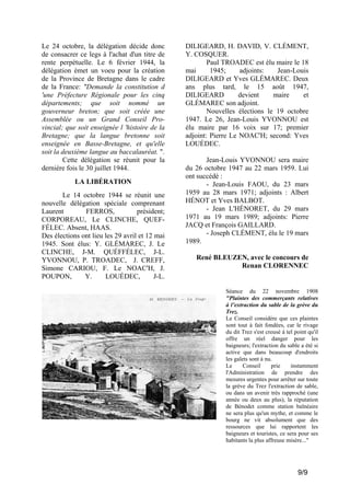 Le 24 octobre, la délégation décide donc
de consacrer ce legs à l'achat d'un titre de
rente perpétuelle. Le 6 février 1944, la
délégation émet un voeu pour la création
de la Province de Bretagne dans le cadre
de la France: "Demande la constitution d
'une Préfecture Régionale pour les cinq
départements; que soit nommé un
gouverneur breton; que soit créée une
Assemblée ou un Grand Conseil Provincial; que soit enseignée l 'histoire de la
Bretagne; que la langue bretonne soit
enseignée en Basse-Bretagne, et qu'elle
soit la deuxième langue au baccalauréat. ".
Cette délégation se réunit pour la
dernière fois le 30 juillet 1944.
LA LIBÉRATION
Le 14 octobre 1944 se réunit une
nouvelle délégation spéciale comprenant
Laurent
FERROS,
président;
CORPOREAU, Le CLINCHE, QUEFFÉLEC. Absent, HAAS.
Des élections ont lieu les 29 avril et 12 mai
1945. Sont élus: Y. GLÉMAREC, J. Le
CLINCHE, J-M. QUÉFFÉLEC, J-L.
YVONNOU, P. TROADEC, J. CREFF,
Simone CARIOU, F. Le NOAC'H, J.
POUPON,
Y.
LOUÉDEC,
J-L.

DILIGEARD, H. DAVID, V. CLÉMENT,
Y. COSQUER.
Paul TROADEC est élu maire le 18
mai
1945;
adjoints:
Jean-Louis
DILIGEARD et Yves GLÉMAREC. Deux
ans plus tard, le 15 août 1947,
DILIGEARD
devient
maire
et
GLÉMAREC son adjoint.
Nouvelles élections le 19 octobre
1947. Le 26, Jean-Louis YVONNOU est
élu maire par 16 voix sur 17; premier
adjoint: Pierre Le NOAC'H; second: Yves
LOUÉDEC.
Jean-Louis YVONNOU sera maire
du 26 octobre 1947 au 22 mars 1959. Lui
ont succédé :
- Jean-Louis FAOU, du 23 mars
1959 au 28 mars 1971; adjoints : Albert
HÉNOT et Yves BALBOT.
- Jean L'HÉNORET, du 29 mars
1971 au 19 mars 1989; adjoints: Pierre
JACQ et François GAILLARD.
- Joseph CLÉMENT, élu le 19 mars
1989.
René BLEUZEN, avec le concours de
Renan CLORENNEC

Séance du 22 novembre 1908
"Plaintes des commerçants relatives
à l’extraction du sable de la grève du
Trez.
Le Conseil considère que ces plaintes
sont tout à fait fondées, car le rivage
du dit Trez s'est creusé à tel point qu'il
offre un réel danger pour les
baigneurs; l'extraction du sable a été si
active que dans beaucoup d'endroits
les galets sont à nu.
Le
Conseil
prie
instamment
l'Administration de prendre des
mesures urgentes pour arrêter sur toute
la grève du Trez l'extraction de sable,
ou dans un avenir très rapproché (une
année ou deux au plus), la réputation
de Bénodet comme station balnéaire
ne sera plus qu'un mythe, et comme le
bourg ne vit absolument que des
ressources que lui rapportent les
baigneurs et touristes, ce sera pour ses
habitants la plus affreuse misère..."

9/9

 