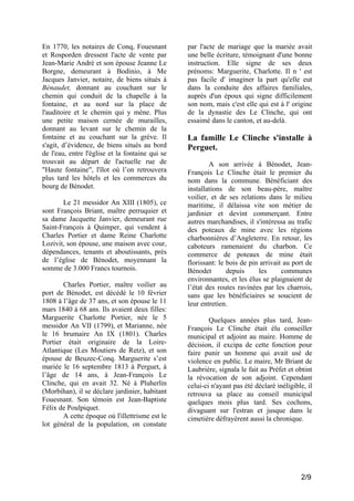En 1770, les notaires de Conq, Fouesnant
et Rosporden dressent l'acte de vente par
Jean-Marie André et son épouse Jeanne Le
Borgne, demeurant à Bodinio, à Me
Jacques Janvier, notaire, de biens situés à
Bénaudet, donnant au couchant sur le
chemin qui conduit de la chapelle à la
fontaine, et au nord sur la place de
l'auditoire et le chemin qui y mène. Plus
une petite maison cernée de murailles,
donnant au levant sur le chemin de la
fontaine et au couchant sur la grève. Il
s'agit, d’évidence, de biens situés au bord
de l'eau, entre l'église et la fontaine qui se
trouvait au départ de l'actuelle rue de
"Haute fontaine", l'îlot où l’on retrouvera
plus tard les hôtels et les commerces du
bourg de Bénodet.
Le 21 messidor An XIII (1805), ce
sont François Briant, maître perruquier et
sa dame Jacquette Janvier, demeurant rue
Saint-François à Quimper, qui vendent à
Charles Portier et dame Reine Charlotte
Lozivit, son épouse, une maison avec cour,
dépendances, tenants et aboutissants, près
de l’église de Bénodet, moyennant la
somme de 3.000 Francs tournois.
Charles Portier, maître voilier au
port de Bénodet, est décédé le 10 février
1808 à l’âge de 37 ans, et son épouse le 11
mars 1840 à 68 ans. Ils avaient deux filles:
Marguerite Charlotte Portier, née le 5
messidor An VII (1799), et Marianne, née
le 16 brumaire An IX (1801). Charles
Portier était originaire de la LoireAtlantique (Les Moutiers de Retz), et son
épouse de Beuzec-Conq. Marguerite s’est
mariée le 16 septembre 1813 à Perguet, à
l’âge de 14 ans, à Jean-François Le
Clinche, qui en avait 32. Né à Pluherlin
(Morbihan), il se déclare jardinier, habitant
Fouesnant. Son témoin est Jean-Baptiste
Félix de Poulpiquet.
A cette époque où l'illettrisme est le
lot général de la population, on constate

par l'acte de mariage que la mariée avait
une belle écriture, témoignant d'une bonne
instruction. Elle signe de ses deux
prénoms: Marguerite, Charlotte. Il n ' est
pas facile d' imaginer la part qu'elle eut
dans la conduite des affaires familiales,
auprès d'un époux qui signe difficilement
son nom, mais c'est elle qui est à l' origine
de la dynastie des Le Clinche, qui ont
essaimé dans le canton, et au-delà.

La famille Le Clinche s'installe à
Perguet.
A son arrivée à Bénodet, JeanFrançois Le Clinche était le premier du
nom dans la commune. Bénéficiant des
installations de son beau-père, maître
voilier, et de ses relations dans le milieu
maritime, il délaissa vite son métier de
jardinier et devint commerçant. Entre
autres marchandises, il s'intéressa au trafic
des poteaux de mine avec les régions
charbonnières d’Angleterre. En retour, les
caboteurs ramenaient du charbon. Ce
commerce de poteaux de mine était
florissant: le bois de pin arrivait au port de
Bénodet
depuis
les
communes
environnantes, et les élus se plaignaient de
l’état des routes ravinées par les charrois,
sans que les bénéficiaires se soucient de
leur entretien.
Quelques années plus tard, JeanFrançois Le Clinche était élu conseiller
municipal et adjoint au maire. Homme de
décision, il excipa de cette fonction pour
faire punir un homme qui avait usé de
violence en public. Le maire, Mr Briant de
Laubrière, signala le fait au Préfet et obtint
la révocation de son adjoint. Cependant
celui-ci n'ayant pas été déclaré inéligible, il
retrouva sa place au conseil municipal
quelques mois plus tard. Ses cochons,
divaguant sur l'estran et jusque dans le
cimetière défrayèrent aussi la chronique.

2/9

 
