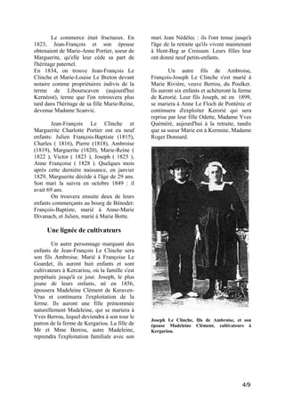 Le commerce était fructueux. En
1823, Jean-François et son épouse
obtenaient de Marie-Anne Portier, soeur de
Marguerite, qu'elle leur cède sa part de
l'héritage paternel.
En 1834, on trouve Jean-François Le
Clinche et Marie-Louise Le Breton devant
notaire comme propriétaires indivis de la
terme de Libourscaven (aujourd'hui
Kernéost), terme que l'on retrouvera plus
tard dans l'héritage de sa fille Marie-Reine,
devenue Madame Scanvic.
Jean-François Le Clinche et
Marguerite Charlotte Portier ont eu neuf
enfants: Julien François-Baptiste (1815),
Charles ( 1816), Pierre (1818), Ambroise
(1819), Marguerite (1820), Marie-Reine (
1822 ), Victor ( 1823 ), Joseph ( 1825 ),
Anne Françoise ( 1828 ). Quelques mois
après cette dernière naissance, en janvier
1829, Marguerite décède à l'âge de 29 ans.
Son mari la suivra en octobre 1849 : il
avait 69 ans.
On trouvera ensuite deux de leurs
enfants commerçants au bourg de Bénodet:
François-Baptiste, marié à Anne-Marie
Divanach, et Julien, marié à Marie Botte.

mari Jean Nédélec : ils l'ont tenue jusqu'à
l'âge de la retraite qu'ils vivent maintenant
à Hent-Beg ar Croissen. Leurs filles leur
ont donné neuf petits-enfants.
Un autre fils de Ambroise,
François-Joseph Le Clinche s'est marié à
Marie Rivière, veuve Berrou, du Poulker.
Ils auront six enfants et achèteront la ferme
de Kerorié. Leur fils Joseph, né en 1899,
se mariera à Anne Le Floch de Pontérec et
continuera d'exploiter Kerorié qui sera
reprise par leur fille Odette, Madame Yves
Quéméré, aujourd'hui à la retraite, tandis
que sa soeur Marie est à Kermine, Madame
Roger Donnard.

Une lignée de cultivateurs
Un autre personnage marquant des
enfants de Jean-François Le Clinche sera
son fils Ambroise. Marié à Françoise Le
Goardet, ils auront huit enfants et sont
cultivateurs à Kercariou, où la famille s'est
perpétuée jusqu'à ce jour. Joseph, le plus
jeune de leurs enfants, né en 1856,
épousera Madeleine Clément de KeravenVras et continuera l'exploitation de la
ferme. Ils auront une fille prénommée
naturellement Madeleine, qui se mariera à
Yves Berrou, lequel deviendra à son tour le
patron de la ferme de Kergariou. La fille de
Mr et Mme Berrou, autre Madeleine,
reprendra l'exploitation familiale avec son

Joseph Le Clinche, fils de Ambroise, et son
épouse Madeleine Clément, cultivateurs à
Kergariou.

4/9

 