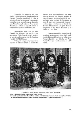 Ambroise, le patriarche de cette
lignée, a laissé son nom dans l'histoire de
Perguet. Conseiller municipal, il a été le
premier élu de la commune à demander,
contre l'avis de ses collègues et du maire
Jean-Marie Friant, la création d'une école à
Bénodet; il a refusé de signer le cahier de
délibérations qui ne le mentionnait pas.
Marie-Reine, autre fille de JeanFrançois Le Clinche, est mariée à un
concarnois, Élisée Scanvic. Après le décès
de son père, elle reçut sa part de l'héritage
évalué à 16.872,33 Francs.
Cette part comprenait ; une maison
couverte en ardoises servant de caserne des

douanes, avec ses dépendances ; une petite
maison couverte de chaume, servant de
corps de garde, et sise au bord de la mer ;
un jardin situé en face de la caserne et
cerné de murs dont ceux du midi et du nord
sont mitoyens ; les fermes de Kernéost et
de Trez-Bihan réunies ; le petit domaine
congéable de Ty Nevez St-Gildas ; un
courtil dit Liors bihan.
Un peu plus tard les époux Scanvic
vendirent la partie de ces biens situés sur le
port de Bénodet à leur frère et belle-soeur,
François-Baptiste Le Clinche et Anne
Marie Divanach, pour la somme de 6.000
Francs.

La famille Le Clinche-Rivière, de Poulker, puis Kérorié. (Vers 1910)
Assis: François Le Clinche et son épouse Marie Rivière.
Debout: de gauche à droite: Marie ( Mme Guillou, puis Quiltèn ) ; François; Marie-Anne ( Mme Quilliec)
Yves Berrou ( d'un premier lit) ; Jean; Ambroise; Joseph ( marié à Marie-Anne Le Floch ).

5/9

 
