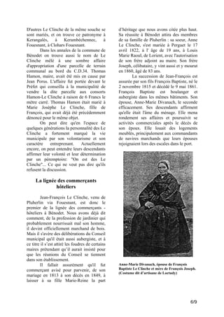 D'autres Le Clinche de la même souche se
sont mariés, et on trouve ce patronyme à
Kerangalès,
à
Kerambéchennec,
à
Fouesnant, à Clohars Fouesnant.
Dans les annales de la commune de
Bénodet on trouve aussi le nom de Le
Clinche mêlé à une sombre affaire
d'appropriation d'une parcelle de terrain
communal au bord du C.D.34. Thomas
Hamon, maire, avait été mis en cause par
Jean Porus. L'affaire fut portée devant le
Préfet qui conseilla à la municipalité de
vendre la dite parcelle aux consorts
Hamon-Le Clinche à raison de 6 Francs le
mètre carré. Thomas Hamon était marié à
Marie Josèphe Le Clinche, fille de
François, qui avait déjà été précédemment
dénoncé pour le même objet.
On peut dire qu'en l'espace de
quelques générations la personnalité des Le
Clinche a fortement marqué la vie
municipale par son volontarisme et son
caractère
entreprenant.
Actuellement
encore, on peut entendre leurs descendants
affirmer leur volonté et leur détermination
par un péremptoire: "On est des Le
Clinche"... Ce qui ne veut pas dire qu'ils
refusent la discussion.

d’héritage que nous avons citée plus haut.
Sa réussite à Bénodet attira des membres
de sa famille de Pluherlin : sa soeur, Anne
Le Clinche, s'est mariée à Perguet le 17
avril 1822, à l' âge de 19 ans, à Louis
Marie Raoul, de Lorient, avec l'autorisation
de son frère adjoint au maire. Son frère
Joseph, célibataire, y vint aussi et y mourut
en 1860, âgé de 83 ans.
La succession de Jean-François est
assurée par son fils François Baptiste, né le
2 novembre 1815 et décédé le 9 mai 1861.
François Baptiste est boulanger et
aubergiste dans les mêmes bâtiments. Son
épouse, Anne-Marie Divanach, le seconde
efficacement. Ses descendants affirment
qu'elle était l'âme du ménage. Elle mena
rondement ses affaires et poursuivit se
activités commerciales après le décès de
son époux. Elle louait des logements
meublés, principalement aux commandants
de navires marchands que leurs épouses
rejoignaient lors des escales dans le port.

La lignée des commerçants
hôteliers
Jean-François Le Clinche, venu de
Pluherlin via Fouesnant, est donc le
premier de la lignée des commerçants hôteliers à Bénodet. Nous avons déjà dit
comment, de la profession de jardinier qui
probablement nourrissait mal son homme,
il devint officiellement marchand de bois.
Mais il s'avère des délibérations du Conseil
municipal qu'il était aussi aubergiste, et à
ce titre il s’est attiré les foudres de certains
maires prétendant qu’il aurait insisté pour
que les réunions du Conseil se tiennent
dans son établissement.
Il fallait assurément qu'il fut
commerçant avisé pour parvenir, de son
mariage en 1813 à son décès en 1849, à
laisser à sa fille Marie-Reine la part

Anne-Marie Divanach, épouse de François
Baptiste Le Clinche et mère de François Joseph.
(Costume dit d’artisane de Loctudy)

6/9

 