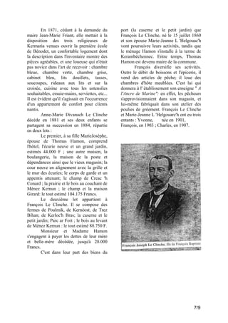 En 1871, cédant à la demande du
maire Jean-Marie Friant, elle mettait à la
disposition des trois religieuses de
Kermaria venues ouvrir la première école
de Bénodet, un confortable logement dont
la description dans l'inventaire montre des
pièces agréables, et une loueuse qui n'était
pas novice dans l'art de recevoir : chambre
bleue, chambre verte, chambre grise,
cabinet bleu, lits douillets, tasses,
soucoupes, rideaux aux lits et sur la
croisée, cuisine avec tous les ustensiles
souhaitables, essuie-mains, serviettes, etc...
Il est évident qu'il s'agissait en l'occurrence
d'un appartement de confort pour clients
nantis.
Anne-Marie Divanach Le Clinche
décède en 1881 et ses deux enfants se
partagent sa succession en 1884, répartie
en deux lots :
Le premier, à sa fille MarieJosèphe,
épouse de Thomas Hamon, comprend
l'hôtel, l'écurie neuve et un grand jardin,
estimés 44.000 F ; une autre maison, la
boulangerie, la maison de la poste et
dépendances ainsi que le vieux magasin; la
cour neuve en alignement avec la grille et
le mur des écuries; le corps de garde et un
appentis attenant; le champ de Creac 'h
Conard ; la prairie et le bois au couchant de
Ménez Kernun ; le champ et la maison
Girard: le tout estimé 104.175 Francs.
Le deuxième lot appartient à
François Le Clinche. Il se compose des
fermes de Poulmik, de Kernéost, de Trez
Bihan; de Kerloc'h Bras; la caserne et le
petit jardin; Parc ar Fort ; le bois au levant
de Ménez Kernun : le tout estimé 88.750 F.
Monsieur et Madame Hamon
s'engagent à payer les dettes de leur mère
et belle-mère décédée, jusqu'à 28.000
Francs.
C'est dans leur part des biens du

port (la caserne et le petit jardin) que
François Le Clinche, né le 15 juillet 1860
et son épouse Marie-Jeanne L 'Helgouac'h
vont poursuivre leurs activités, tandis que
le ménage Hamon s'installe à la terme de
Kerambéchennec. Entre temps, Thomas
Hamon est devenu maire de la commune.
François diversifie ses activités.
Outre le débit de boissons et l'épicerie, il
vend des articles de pêche; il loue des
chambres d'hôte meublées. C'est lui qui
donnera à l' établissement son enseigne " A
l'Ancre de Marine": en effet, les pêcheurs
s'approvisionnaient dans son magasin, et
lui-même fabriquait dans son atelier des
poulies de gréement. François Le Clinche
et Marie-Jeanne L 'Helgouarc'h ont eu trois
entants : Yvonne,
née en 1901,
François, en 1903 ; Charles, en 1907.

7/9

 