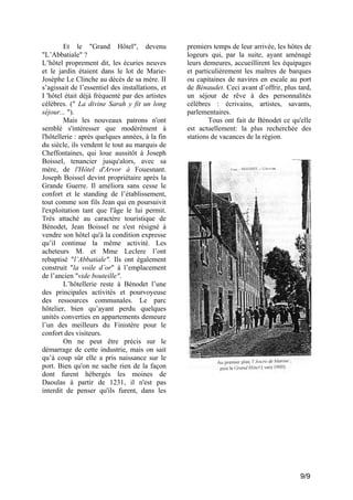 Et le "Grand Hôtel", devenu
"L’Abbatiale" ?
L’hôtel proprement dit, les écuries neuves
et le jardin étaient dans le lot de MarieJosèphe Le Clinche au décès de sa mère. II
s’agissait de l’essentiel des installations, et
I 'hôtel était déjà fréquenté par des artistes
célèbres. (" La divine Sarah y fit un long
séjour... ").
Mais les nouveaux patrons n'ont
semblé s'intéresser que modérément à
l'hôtellerie : après quelques années, à la fin
du siècle, ils vendent le tout au marquis de
Cheffontaines, qui loue aussitôt à Joseph
Boissel, tenancier jusqu'alors, avec sa
mère, de l'Hôtel d'Arvor à Fouesnant.
Joseph Boissel devint propriétaire après la
Grande Guerre. Il améliora sans cesse le
confort et le standing de l’établissement,
tout comme son fils Jean qui en poursuivit
l'exploitation tant que l'âge le lui permit.
Très attaché au caractère touristique de
Bénodet, Jean Boissel ne s'est résigné à
vendre son hôtel qu'à la condition expresse
qu’il continue la même activité. Les
acheteurs M. et Mme Leclere l’ont
rebaptisé "l’Abbatiale". Ils ont également
construit "la voile d’or" à l’emplacement
de l’ancien "vide bouteille".
L’hôtellerie reste à Bénodet l’une
des principales activités et pourvoyeuse
des ressources communales. Le parc
hôtelier, bien qu’ayant perdu quelques
unités converties en appartements demeure
l’un des meilleurs du Finistère pour le
confort des visiteurs.
On ne peut être précis sur le
démarrage de cette industrie, mais on sait
qu’à coup sûr elle a pris naissance sur le
port. Bien qu'on ne sache rien de la façon
dont furent hébergés les moines de
Daoulas à partir de 1231, il n'est pas
interdit de penser qu'ils furent, dans les

premiers temps de leur arrivée, les hôtes de
logeurs qui, par la suite, ayant aménagé
leurs demeures, accueillirent les équipages
et particulièrement les maîtres de barques
ou capitaines de navires en escale au port
de Bénaudet. Ceci avant d’offrir, plus tard,
un séjour de rêve à des personnalités
célèbres : écrivains, artistes, savants,
parlementaires.
Tous ont fait de Bénodet ce qu'elle
est actuellement: la plus recherchée des
stations de vacances de la région.

9/9

 