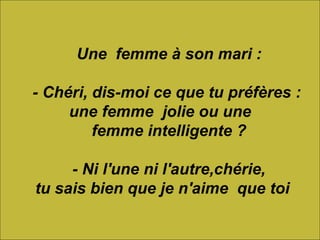          Une  femme à son mari :      - Chéri, dis-moi ce que tu préfères :  une femme  jolie ou une      femme intelligente ?      - Ni l'une ni l'autre,chérie, tu sais bien que je n'aime  que toi 