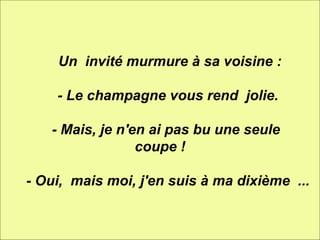          Un  invité murmure à sa voisine :      - Le champagne vous rend  jolie.      - Mais, je n'en ai pas bu une seule  coupe !      - Oui,  mais moi, j'en suis à ma dixième  ... 
