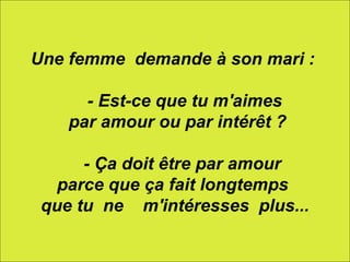 Une femme  demande à son mari :       - Est-ce que tu m'aimes par amour ou par intérêt ?      - Ça doit être par amour  parce que ça fait longtemps  que tu  ne    m'intéresses  plus... 