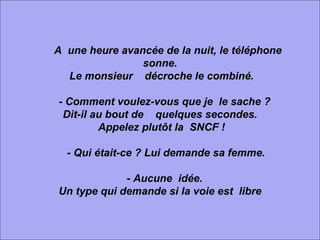           A  une heure avancée de la nuit, le téléphone  sonne. Le monsieur    décroche le combiné.      - Comment voulez-vous que je  le sache ?  Dit-il au bout de    quelques secondes. Appelez plutôt la  SNCF !      - Qui était-ce ? Lui demande sa femme.      - Aucune  idée.  Un type qui demande si la voie est  libre 