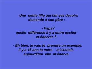          Une  petite fille qui fait ses devoirs demande à son père :      - Papa? quelle  différence il y a entre exciter  et énerver ?      - Eh bien, je vais te  prendre un exemple.  Il y a 15 ans ta mère    m'excitait, aujourd'hui  elle  m'énerve. 