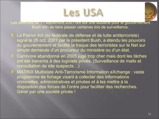 Le Patriot Act (loi fédérale de défense et de lutte antiterroriste) signé le 26 oct. 2001 par le président Bush, a étendu les pouvoirs du gouvernement et facilité la traque des terroristes sur le Net sur simple demande d’un procureur du ministère ou d’un état. Carnivore abandonné en 2005 jugé trop cher mais dont les tâches ont été transmis à des logiciels privés. (Surveillance de mails et consultation de site suspects…) MATRIX Multistate Anti-Terrorisme Information eXchange : vaste programme de fichage visant à collecter des informations criminelles, administratives et privées et à les mettre à la disposition des forces de l’ordre pour faciliter des recherches. Gérer par une société privée ! Les attentats du 11 septembre 2001 ont été une aubaine pour le gouvernement Bush afin de faire passer certaines lois de surveillance. 