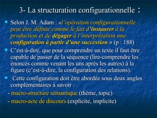 3- La structuration configurationnelle  : Selon J. M. Adam : « l’opération configurationnelle peut être définie comme le fait d ’instaurer  à la production et de  dégager  à l’interprétation une  configuration à partir d’une succession   » (p : 188)   C’est-à-dire, que pour comprendre un texte il faut être capable de passer de la séquence (lire-comprendre les énoncés comme venant les uns après les autres) à la figure (c’est-à-dire, la configuration des relations).  Cette configuration doit être abordée sous deux angles complémentaires à savoir : -  macro-structure sémantique  (thème, topic) -  macro-acte de discours  (explicite, implicite) 