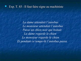 Exp. T. 85 : Il faut faire signe au machiniste La dame attendait l’autobus Le monsieur attendait l’autobus Passe un chien noir qui boitait La dame regarde le chien  Le monsieur regarde le chien  Et pendant ce temps-là l’autobus passa 