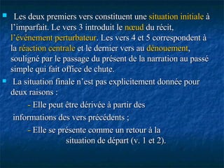 Les deux premiers vers constituent une  situation   initiale  à l’imparfait. Le vers 3 introduit le  nœud  du récit,  l’événement perturbateur . Les vers 4 et 5 correspondent à la  réaction centrale  et le dernier vers au  dénouement , souligné par le passage du présent de la narration au passé simple qui fait office de chute. La situation finale n’est pas explicitement donnée pour deux raisons : -  Elle peut être dérivée à partir des informations des vers précédents ; -  Elle se présente comme un retour à la  situation de départ (v. 1 et 2). 
