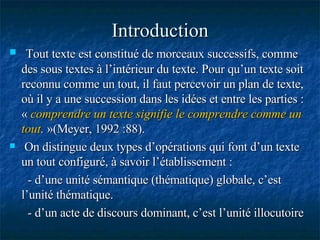 Introduction Tout texte est constitué de morceaux successifs, comme des sous textes à l’intérieur du texte. Pour qu’un texte soit reconnu comme un tout, il faut percevoir un plan de texte, où il y a une succession dans les idées et entre les parties : «   comprendre un texte signifie le comprendre comme un tout .  »(Meyer, 1992 :88). On distingue deux types d’opérations qui font d’un texte un tout configuré, à savoir l’établissement : - d’une unité sémantique (thématique) globale, c’est l’unité thématique. - d’un acte de discours dominant, c’est l’unité illocutoire 