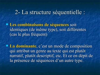 2- La structure séquentielle : Les combinaisons de séquences  soit identiques (de même type), soit différentes (cas le plus fréquent) La dominante , c’est un mode de composition qui attribut un genre au texte qui est plutôt narratif, plutôt descriptif, etc. Et ce en dépit de la présence de séquences d’un autre type. 