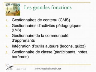 Les grandes fonctions Gestionnaires de contenu (CMS) Gestionnaires d’activités pédagogiques  (LMS) Gestionnaire de la communauté d’apprenants Intégration d’outils auteurs (lecons, quizz)  Gestionnaire de classe (participants, notes, barèmes) 