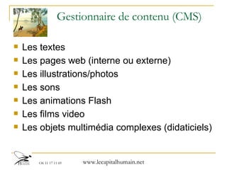 Gestionnaire de contenu (CMS) Les textes  Les pages web (interne ou externe) Les illustrations/photos Les sons Les animations Flash Les films video Les objets multimédia complexes (didaticiels) 