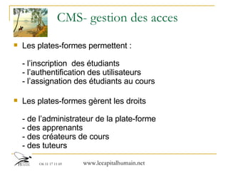 CMS- gestion des acces Les plates-formes permettent : - l’inscription  des étudiants - l’authentification des utilisateurs  - l’assignation des étudiants au cours  Les plates-formes gèrent les droits - de l’administrateur de la plate-forme - des apprenants - des créateurs de cours - des tuteurs 
