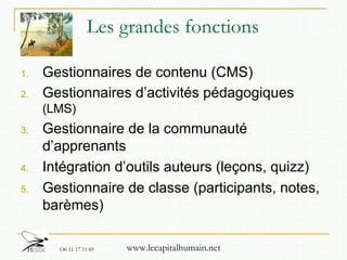 Les grandes fonctions Gestionnaires de contenu (CMS) Gestionnaires d’activités pédagogiques  (LMS) Gestionnaire de la communauté d’apprenants Intégration d’outils auteurs (leçons, quizz)  Gestionnaire de classe (participants, notes, barèmes) 