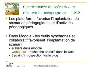 Gestionnaire de scénarios et d’activités pédagogiques - LMS Les plate-forme favorise l’implantation de scenarios pédagogiques et d’activités pédagogiques Dans Moodle - les outils synchrones et collaboratif favorisent  l’implantation de scenarii  -  ateliers dans moodle  -  webquest  – recherche articulé dans le web -  travail d’introspection via le blog 
