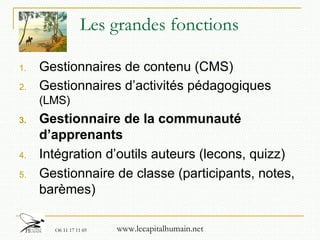 Les grandes fonctions Gestionnaires de contenu (CMS) Gestionnaires d’activités pédagogiques  (LMS) Gestionnaire de la communauté d’apprenants Intégration d’outils auteurs (lecons, quizz)  Gestionnaire de classe (participants, notes, barèmes) 
