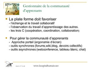 Gestionnaire de la communauté d’apprenants La plate forme doit favoriser  - l’échange et le travail collaboratif  - l’observation du travail d’apprentissage des autres. - les trois C (coopération, coordination, collaboration ) Pour gérer la communauté d’apprenants -  Approche portail (ergonomie d’écran) - outils synchrones ( forums,wiki,blog, devoirs collectifs ) - outils asynchrones ( webconference, tableau blanc, chat ) 
