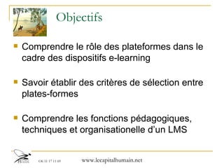 Objectifs Comprendre le rôle des plateformes dans le cadre des dispositifs e-learning Savoir établir des critères de sélection entre plates-formes Comprendre les fonctions pédagogiques, techniques et organisationelle d’un LMS 