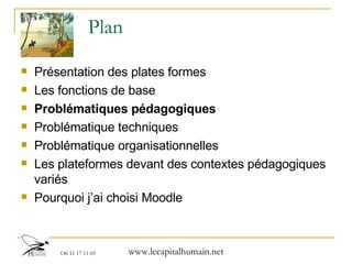 Plan Présentation des plates formes  Les fonctions de base Problématiques pédagogiques Problématique techniques Problématique organisationnelles Les plateformes devant des contextes pédagogiques variés Pourquoi j’ai choisi Moodle 