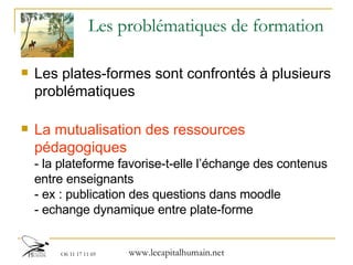 Les problématiques de formation  Les plates-formes sont confrontés à plusieurs problématiques La mutualisation des ressources pédagogiques - la plateforme favorise-t-elle l’échange des contenus entre enseignants - ex : publication des questions dans moodle - echange dynamique entre plate-forme 