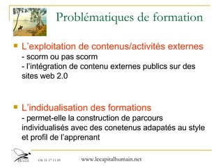 Problématiques de formation L’exploitation de contenus/activités externes   - scorm ou pas scorm - l’intégration de contenu externes publics sur des sites web 2.0 L’indidualisation des formations  - permet-elle la construction de parcours individualisés avec des conetenus adapatés au style et profil de l’apprenant 