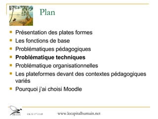 Plan Présentation des plates formes  Les fonctions de base Problématiques pédagogiques Problématique techniques Problématique organisationnelles Les plateformes devant des contextes pédagogiques variés Pourquoi j’ai choisi Moodle 