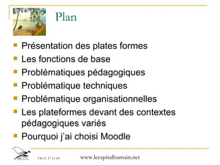 Plan Présentation des plates formes  Les fonctions de base Problématiques pédagogiques Problématique techniques Problématique organisationnelles Les plateformes devant des contextes pédagogiques variés Pourquoi j’ai choisi Moodle 