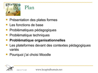 Plan Présentation des plates formes  Les fonctions de base Problématiques pédagogiques Problématique techniques Problématique organisationnelles Les plateformes devant des contextes pédagogiques variés Pourquoi j’ai choisi Moodle 