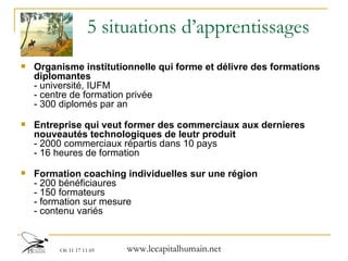 5 situations d’apprentissages Organisme institutionnelle qui forme et délivre des formations diplomantes - université, IUFM - centre de formation privée - 300 diplomés par an Entreprise qui veut former des commerciaux aux dernieres nouveautés technologiques de leutr produit - 2000 commerciaux répartis dans 10 pays - 16 heures de formation  Formation coaching individuelles sur une région - 200 bénéficiaures - 150 formateurs  - formation sur mesure - contenu variés  