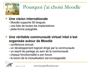 Pourquoi j’ai choisi Moodle Une vision internationale  - Moodle supporte 50 langues - une liste de toutes les implantations - plate-forme polyglotte Une véritable communauté virtuel /réel s’est organisée autour de Moodle - conférence annuel  - un développement logiciel dirigé par la communauté - un esprit de partage au sein de la communauté - chaque fonctionnalité a son forum - le boom de la mutualisation est envisageable 