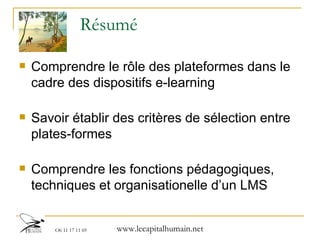 Résumé Comprendre le rôle des plateformes dans le cadre des dispositifs e-learning Savoir établir des critères de sélection entre plates-formes Comprendre les fonctions pédagogiques, techniques et organisationelle d’un LMS 