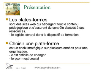 Présentation Les plates-formes   sont des sites web qui hébergent tout le contenu pédagogique et s’assurent du contrôle d’accès à ses ressources. - le logiciel central dans le dispositif de formation Choisir une plate-forme   est un choix stratégique sur plusieurs années pour une organisation. - c’est difficile de changer - le scorm est crucial 