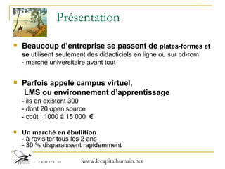 Présentation Beaucoup d’entreprise se passent de  plates-formes et se  utilisent seulement des didacticiels en ligne ou sur cd-rom - marché universitaire avant tout Parfois appelé campus virtuel,  LMS ou environnement d’apprentissage - ils en existent 300 - dont 20 open source - coût : 1000 à 15 000  € Un marché en ébullition - à revisiter tous les 2 ans - 30 % disparaissent rapidemment 