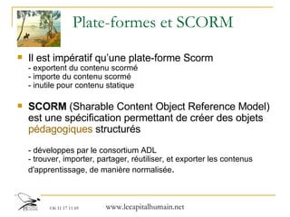 Plate-formes et SCORM Il est impératif qu’une plate-forme Scorm - exportent du contenu scormé - importe du contenu scormé - inutile pour contenu statique SCORM  (Sharable Content Object Reference Model) est une spécification permettant de créer des objets  pédagogiques  structurés  - développes par le consortium ADL - trouver, importer, partager, réutiliser, et exporter les contenus d'apprentissage, de manière normalisée . 