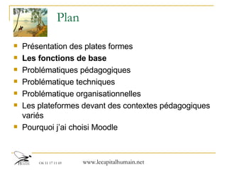 Plan Présentation des plates formes  Les fonctions de base Problématiques pédagogiques Problématique techniques Problématique organisationnelles Les plateformes devant des contextes pédagogiques variés Pourquoi j’ai choisi Moodle 