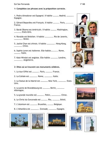 Eoi San Fernando 1º NB
1- Complétez ces phrases avec la préposition correcte.
1. Pedro Almodovar est Espagnol. Il habite ………… Madrid, …………..
Espagne.
2. Gérard Depardieu est Français. Il habite …………. Paris, ……………
France.
3. Barak Obama est Américain. Il habite ………… Washington,
…………… Etats-Unis.
4. Ronaldo est Brésilien. Il habite ……………… Rio de Janerio,
…………….. Brésil.
5. Jackie Chan est chinois. Il habite …………….. Hong-Kong,
……………. Chine.
6. Sophia Loren est italienne. Elle habite………….. Rome,
…………. Italie.
7. Kate Winslet est anglaise. Elle habite …………… Londres.
…………….. Angleterre.
2- Dites où se trouvent ces monuments célèbres.
1. La tour Eiffel est ………….. Paris, …………. France.
2. La Colisée est ……………. Rome, ……………. Italie.
3. La Statue de la liberté est …………… New York, ……………. Etats-
Unis.
4. La porte de Brandebourg est …………… Berlin, ……………
Allemagne.
5. La grande muraille est ………….. Pekin, ………………. Chine.
6. Le Christ du Corcovado est …………. Rio, …………… Brésil.
7. L’atomium est …………… Bruxelles, ………… Belgique.
8. L’Alhambra est …………….. Grenade, …………… Espagne.
 