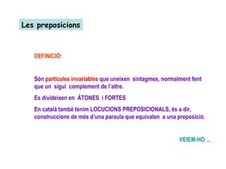 Les preposicions DEFINICIÓ: Són  partícules invariables  que uneixen  sintagmes, normalment fent que un  sigui  complement de l’altre.  Es divideixen en  ÀTONES  i FORTES En català també tenim LOCUCIONS PREPOSICIONALS, és a dir,  construccions de més d’una paraula que equivalen  a una preposició. VEIEM-HO ... 