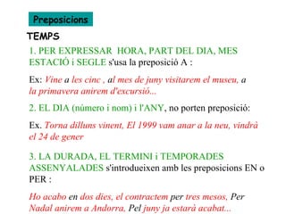 Preposicions TEMPS 1. PER EXPRESSAR  HORA, PART DEL DIA, MES ESTACIÓ i SEGLE  s'usa la preposició A :  Ex:  Vine  a  les cinc ,  a l mes de juny visitarem el museu,  a  la primavera anirem d'excursió... 2. EL DIA (número i nom) i l'ANY , no porten preposició: Ex.  Torna dilluns vinent, El 1999 vam anar a la neu, vindrà el 24 de gener 3. LA DURADA, EL TERMINI i TEMPORADES ASSENYALADES  s'introdueixen amb les preposicions EN o PER :  Ho acabo  en  dos dies, el contractem  per  tres mesos,  Per  Nadal anirem a Andorra,  Pel  juny ja estarà acabat...   