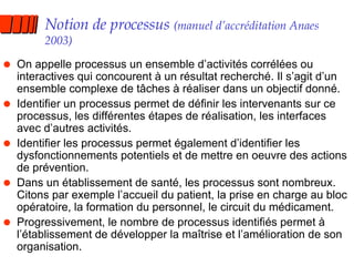 Notion de processus  (manuel d’accréditation Anaes 2003) On appelle processus un ensemble d’activités corrélées ou interactives qui concourent à un résultat recherché. Il s’agit d’un ensemble complexe de tâches à réaliser dans un objectif donné. Identifier un processus permet de définir les intervenants sur ce processus, les différentes étapes de réalisation, les interfaces avec d’autres activités. Identifier les processus permet également d’identifier les dysfonctionnements potentiels et de mettre en oeuvre des actions de prévention. Dans un établissement de santé, les processus sont nombreux. Citons par exemple l’accueil du patient, la prise en charge au bloc opératoire, la formation du personnel, le circuit du médicament. Progressivement, le nombre de processus identifiés permet à l’établissement de développer la maîtrise et l’amélioration de son organisation. 