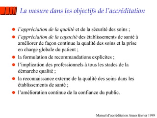 La mesure dans les objectifs de l’accréditation l’appréciation de la qualité  et de la sécurité des soins ; l’appréciation de la capacité  des établissements de santé à améliorer de façon continue la qualité des soins et la prise en charge globale du patient ; la formulation de recommandations explicites ; l’implication des professionnels à tous les stades de la démarche qualité ; la reconnaissance externe de la qualité des soins dans les établissements de santé ; l’amélioration continue de la confiance du public. Manuel d’accréditation Anaes février 1999 