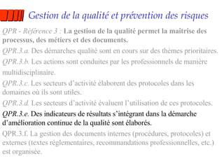 Gestion de la qualité et prévention des risques QPR - Référence 3 :  La gestion de la qualité permet la maîtrise des processus, des métiers et des documents. QPR.3.a.  Des démarches qualité sont en cours sur des thèmes prioritaires. QPR.3.b.  Les actions sont conduites par les professionnels de manière multidisciplinaire. QPR.3.c.  Les secteurs d’activité élaborent des protocoles dans les domaines où ils sont utiles. QPR.3.d.  Les secteurs d’activité évaluent l’utilisation de ces protocoles. QPR.3.e.  Des indicateurs de résultats s’intégrant dans la démarche d’amélioration continue de la qualité sont élaborés. QPR.3.f. La gestion des documents internes (procédures, protocoles) et externes (textes réglementaires, recommandations professionnelles, etc.) est organisée. 