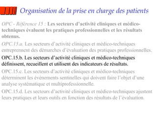 Organisation de la prise en charge des patients OPC - Référence 15 :  Les secteurs d’activité cliniques et médico-techniques évaluent les pratiques professionnelles et les résultats obtenus. OPC.15.a.  Les secteurs d’activité cliniques et médico-techniques entreprennent des démarches d’évaluation des pratiques professionnelles. OPC.15.b. Les secteurs d’activité cliniques et médico-techniques définissent, recueillent et utilisent des indicateurs de résultats. OPC.15.c. Les secteurs d’activité cliniques et médico-techniques déterminent les événements sentinelles qui doivent faire l’objet d’une analyse systématique et multiprofessionnelle. OPC.15.d. Les secteurs d’activité cliniques et médico-techniques ajustent leurs pratiques et leurs outils en fonction des résultats de l’évaluation. 