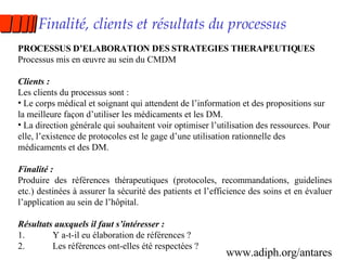 Finalité, clients et résultats du processus PROCESSUS D’ELABORATION DES STRATEGIES THERAPEUTIQUES Processus mis en œuvre au sein du CMDM Clients : Les clients du processus sont : Le corps médical et soignant qui attendent de l’information et des propositions sur la meilleure façon d’utiliser les médicaments et les DM. La direction générale qui souhaitent voir optimiser l’utilisation des ressources. Pour elle, l’existence de protocoles est le gage d’une utilisation rationnelle des médicaments et des DM. Finalité :   Produire des références thérapeutiques (protocoles, recommandations, guidelines etc.) destinées à assurer la sécurité des patients et l’efficience des soins et en évaluer l’application au sein de l’hôpital. Résultats auxquels il faut s’intéresser : 1. Y a-t-il eu élaboration de références ? 2. Les références ont-elles été respectées ? www.adiph.org/antares 