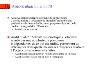 Auto-évaluation et audit Autoévaluation : Etape essentielle de la procédure d’accréditation, à l’occasion de laquelle l’ensemble des professionnels de santé effectue sa propre évaluation de la qualité, en regard des référentiels. Réalisé par les acteurs. Audit qualité : Activité systématique et objective menée par une ou plusieurs personnes indépendantes de ce qui est audité, permettant de déterminer dans quelle mesure les exigences relatives à l’objet convenu sont satisfaites. Audit interne : réalisé par un responsable qualité de l’hôpital Audit externe : réalisé par un tiers à l’entreprise 