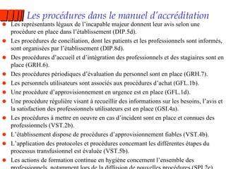 Les procédures dans le manuel d’accréditation Les représentants légaux de l’incapable majeur donnent leur avis selon une procédure en place dans l’établissement (DIP.5d). Les procédures de conciliation, dont les patients et les professionnels sont informés, sont organisées par l’établissement (DIP.8d). Des procédures d’accueil et d’intégration des professionnels et des stagiaires sont en place (GRH.6). Des procédures périodiques d’évaluation du personnel sont en place (GRH.7). Les personnels utilisateurs sont associés aux procédures d’achat (GFL.1b). Une procédure d’approvisionnement en urgence est en place (GFL.1d). Une procédure régulière visant à recueillir des informations sur les besoins, l’avis et la satisfaction des professionnels utilisateurs est en place (GSI.4a). Les procédures à mettre en oeuvre en cas d’incident sont en place et connues des professionnels (VST.2b). L’établissement dispose de procédures d’approvisionnement fiables (VST.4b). L’application des protocoles et procédures concernant les différentes étapes du processus transfusionnel est évaluée (VST.5b). Les actions de formation continue en hygiène concernent l’ensemble des professionnels, notamment lors de la diffusion de nouvelles procédures (SPI.2e). 
